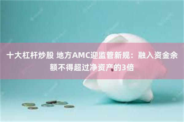 十大杠杆炒股 地方AMC迎监管新规：融入资金余额不得超过净资产的3倍