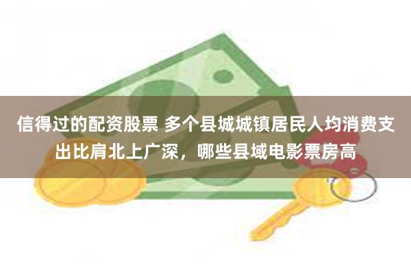 信得过的配资股票 多个县城城镇居民人均消费支出比肩北上广深，哪些县域电影票房高