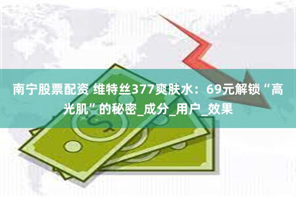 南宁股票配资 维特丝377爽肤水：69元解锁“高光肌”的秘密_成分_用户_效果
