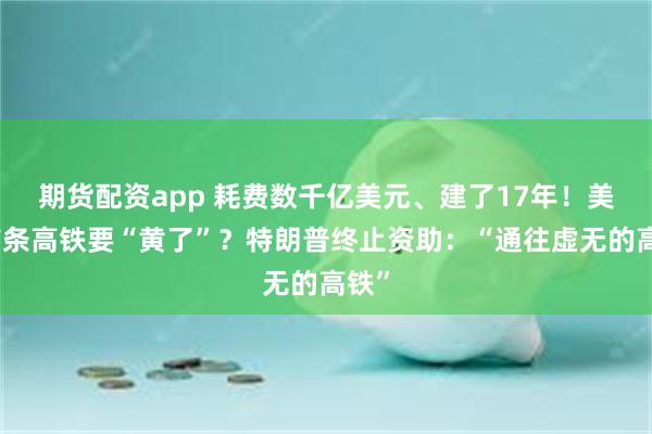 期货配资app 耗费数千亿美元、建了17年！美国首条高铁要“黄了”？特朗普终止资助：“通往虚无的高铁”