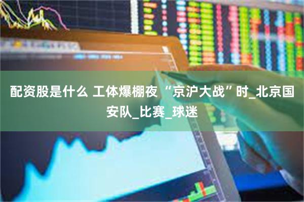 配资股是什么 工体爆棚夜 “京沪大战”时_北京国安队_比赛_球迷