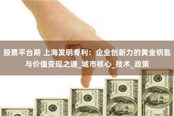 股票平台期 上海发明专利：企业创新力的黄金钥匙与价值变现之道_城市核心_技术_政策