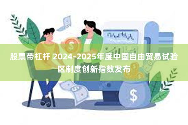 股票带杠杆 2024-2025年度中国自由贸易试验区制度创新指数发布