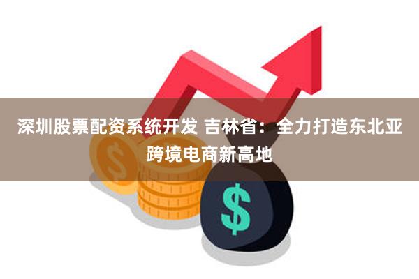 深圳股票配资系统开发 吉林省：全力打造东北亚跨境电商新高地