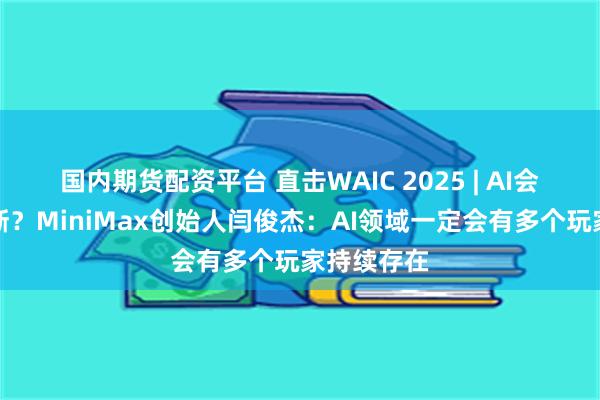 国内期货配资平台 直击WAIC 2025 | AI会不会被垄断？MiniMax创始人闫俊杰：AI领域一定会有多个玩家持续存在