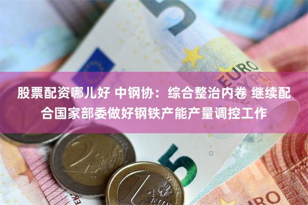 股票配资哪儿好 中钢协：综合整治内卷 继续配合国家部委做好钢铁产能产量调控工作