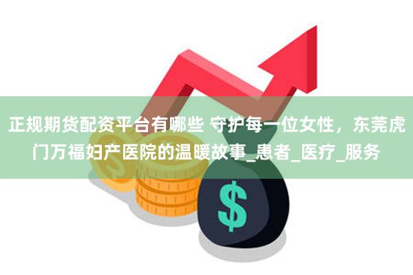正规期货配资平台有哪些 守护每一位女性，东莞虎门万福妇产医院的温暖故事_患者_医疗_服务