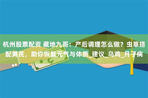 杭州股票配资 藏地九哥：产后调理怎么做？虫草搭配黄芪，助你恢复元气与体质_建议_乌鸡_月子病