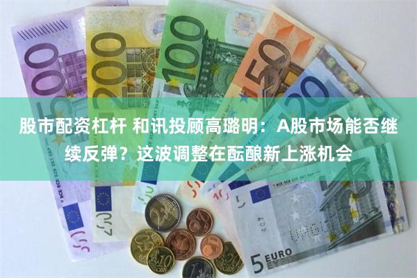股市配资杠杆 和讯投顾高璐明：A股市场能否继续反弹？这波调整在酝酿新上涨机会