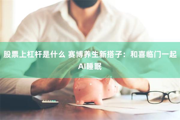 股票上杠杆是什么 赛博养生新搭子：和喜临门一起AI睡眠