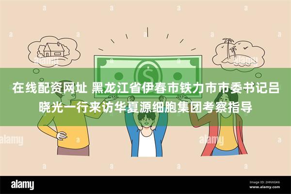 在线配资网址 黑龙江省伊春市铁力市市委书记吕晓光一行来访华夏源细胞集团考察指导