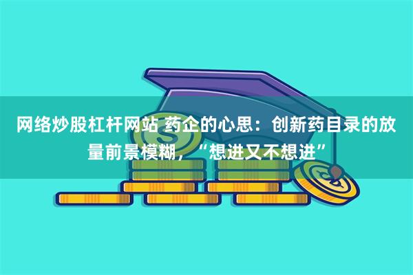 网络炒股杠杆网站 药企的心思：创新药目录的放量前景模糊，“想进又不想进”