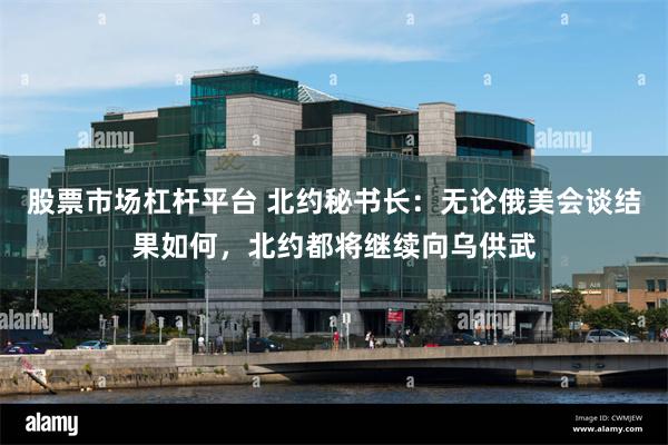 股票市场杠杆平台 北约秘书长：无论俄美会谈结果如何，北约都将继续向乌供武