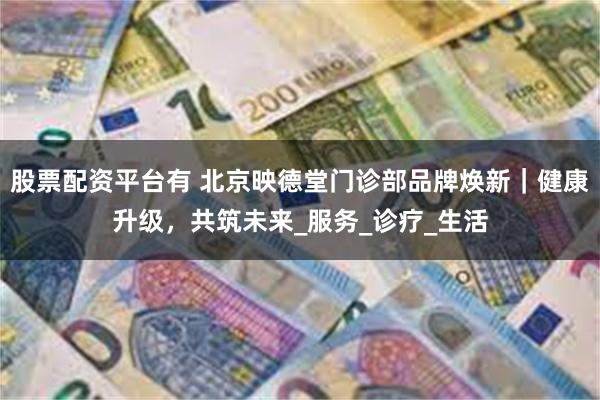股票配资平台有 北京映德堂门诊部品牌焕新｜健康升级，共筑未来_服务_诊疗_生活
