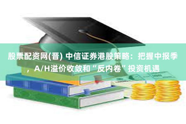 股票配资网(晋) 中信证券港股策略：把握中报季，A/H溢价收敛和“反内卷”投资机遇