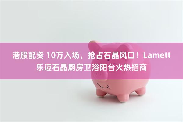 港股配资 10万入场，抢占石晶风口！Lamett乐迈石晶厨房卫浴阳台火热招商