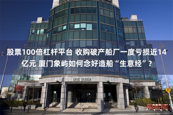 股票100倍杠杆平台 收购破产船厂一度亏损近14亿元 厦门象屿如何念好造船“生意经”？