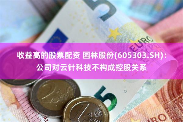 收益高的股票配资 园林股份(605303.SH)：公司对云针科技不构成控股关系