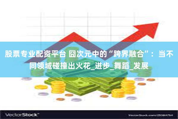 股票专业配资平台 囧次元中的“跨界融合”：当不同领域碰撞出火花_进步_舞蹈_发展