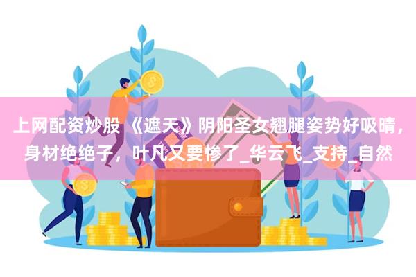 上网配资炒股 《遮天》阴阳圣女翘腿姿势好吸晴，身材绝绝子，叶凡又要惨了_华云飞_支持_自然