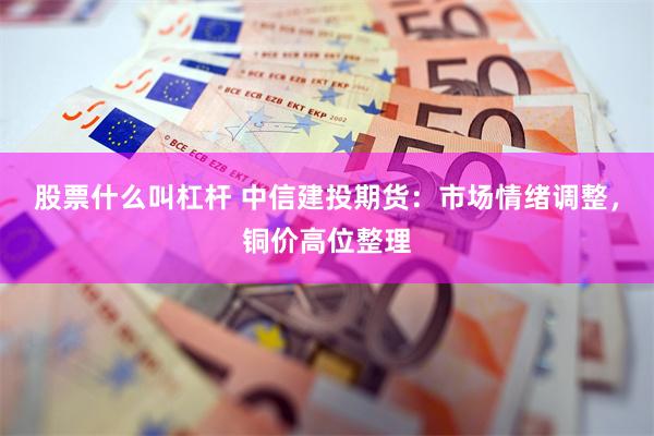 股票什么叫杠杆 中信建投期货：市场情绪调整，铜价高位整理