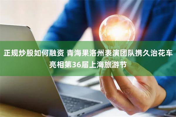 正规炒股如何融资 青海果洛州表演团队携久治花车亮相第36届上海旅游节