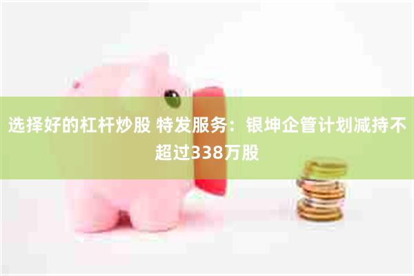 选择好的杠杆炒股 特发服务：银坤企管计划减持不超过338万股