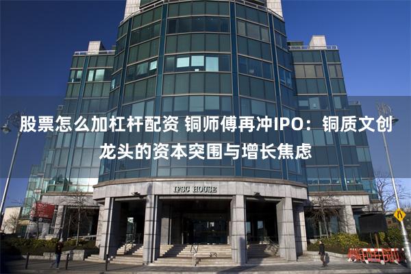 股票怎么加杠杆配资 铜师傅再冲IPO:铜质文创龙头的资本突围与增长焦虑