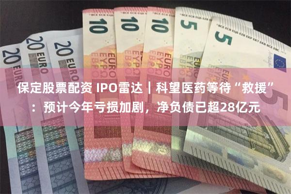 保定股票配资 IPO雷达|科望医药等待“救援”:预计今年亏损加剧,净负债已超28亿元