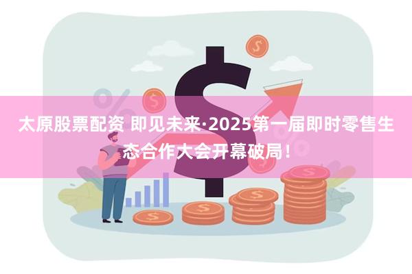 太原股票配资 即见未来·2025第一届即时零售生态合作大会开幕破局！