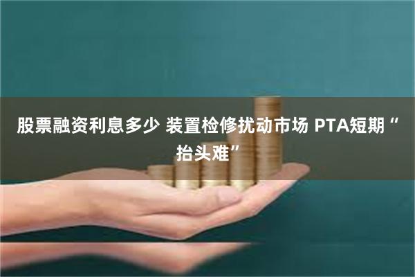 股票融资利息多少 装置检修扰动市场 PTA短期“抬头难”