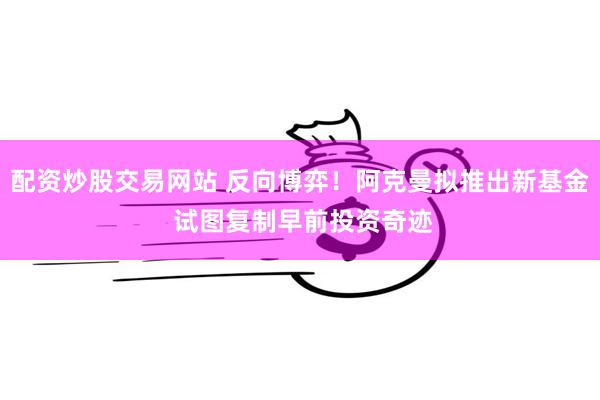 配资炒股交易网站 反向博弈！阿克曼拟推出新基金 试图复制早前投资奇迹