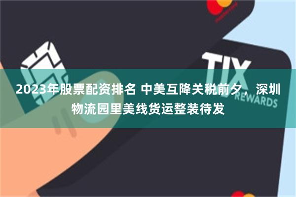 2023年股票配资排名 中美互降关税前夕，深圳物流园里美线货运整装待发