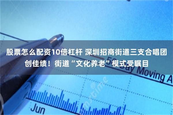 股票怎么配资10倍杠杆 深圳招商街道三支合唱团创佳绩！街道“文化养老”模式受瞩目