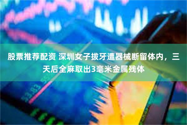 股票推荐配资 深圳女子拔牙遭器械断留体内，三天后全麻取出3毫米金属残体