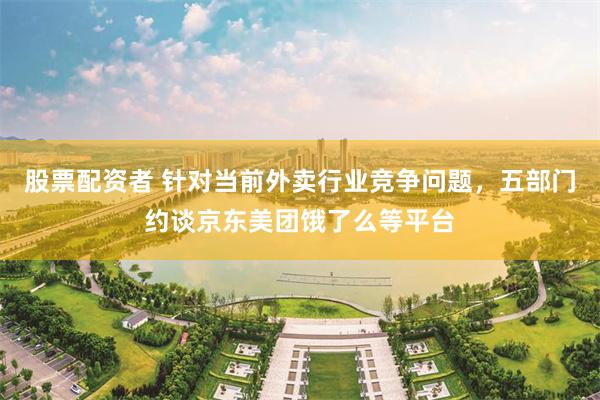 股票配资者 针对当前外卖行业竞争问题，五部门约谈京东美团饿了么等平台