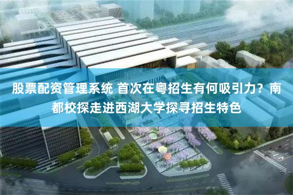 股票配资管理系统 首次在粤招生有何吸引力？南都校探走进西湖大学探寻招生特色
