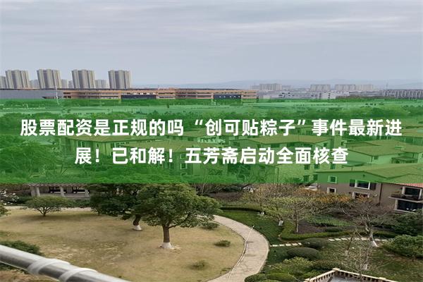 股票配资是正规的吗 “创可贴粽子”事件最新进展！已和解！五芳斋启动全面核查