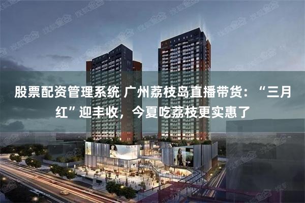 股票配资管理系统 广州荔枝岛直播带货：“三月红”迎丰收，今夏吃荔枝更实惠了