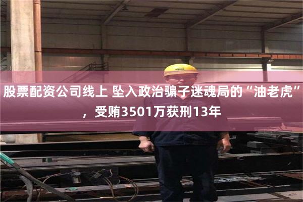 股票配资公司线上 坠入政治骗子迷魂局的“油老虎”，受贿3501万获刑13年