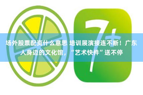 场外股票配资什么意思 培训展演接连不断！广东人身边的文化馆，“艺术快件”送不停