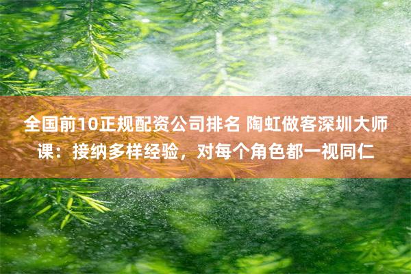 全国前10正规配资公司排名 陶虹做客深圳大师课：接纳多样经验，对每个角色都一视同仁