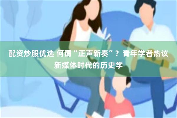 配资炒股优选 何谓“正声新奏”？青年学者热议新媒体时代的历史学