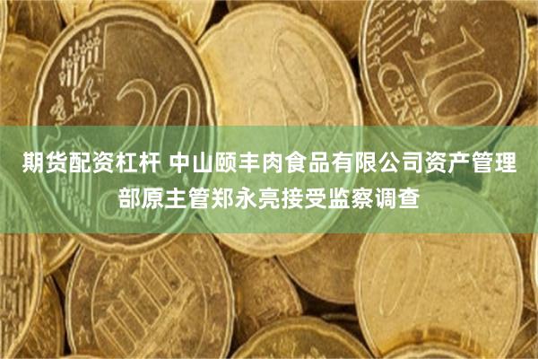 期货配资杠杆 中山颐丰肉食品有限公司资产管理部原主管郑永亮接受监察调查