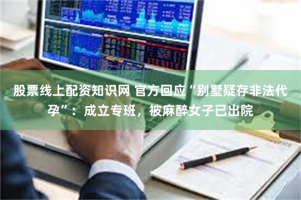 股票线上配资知识网 官方回应“别墅疑存非法代孕”：成立专班，被麻醉女子已出院