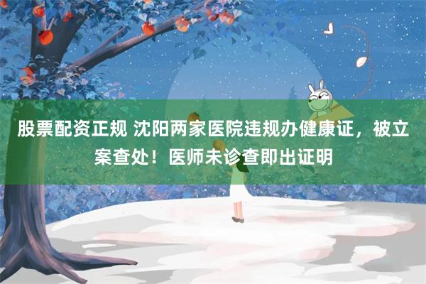 股票配资正规 沈阳两家医院违规办健康证，被立案查处！医师未诊查即出证明