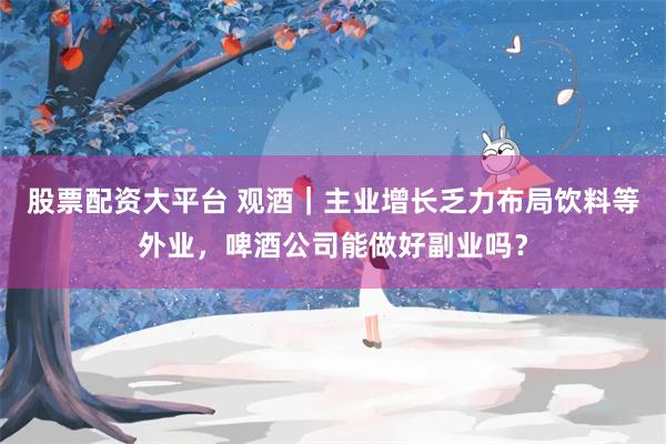 股票配资大平台 观酒｜主业增长乏力布局饮料等外业，啤酒公司能做好副业吗？