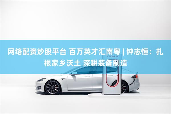 网络配资炒股平台 百万英才汇南粤 | 钟志恒：扎根家乡沃土 深耕装备制造