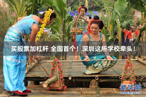 买股票加杠杆 全国首个！深圳这所学校牵头！