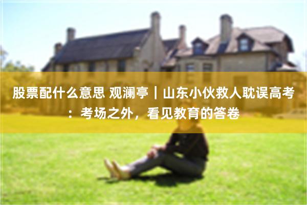 股票配什么意思 观澜亭｜山东小伙救人耽误高考：考场之外，看见教育的答卷